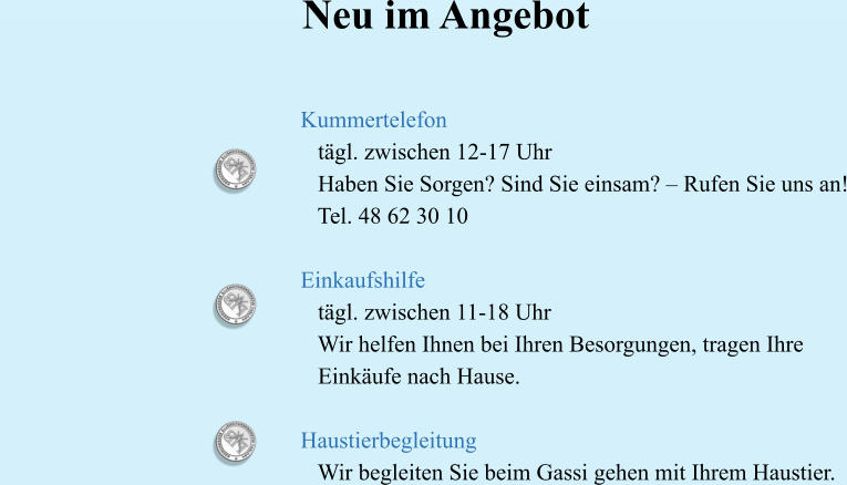 Neu im Angebot   Kummertelefon     tägl. zwischen 12-17 Uhr     Haben Sie Sorgen? Sind Sie einsam? – Rufen Sie uns an!     Tel. 48 62 30 10   Einkaufshilfe      tägl. zwischen 11-18 Uhr     Wir helfen Ihnen bei Ihren Besorgungen, tragen Ihre     Einkäufe nach Hause.   Haustierbegleitung     Wir begleiten Sie beim Gassi gehen mit Ihrem Haustier.